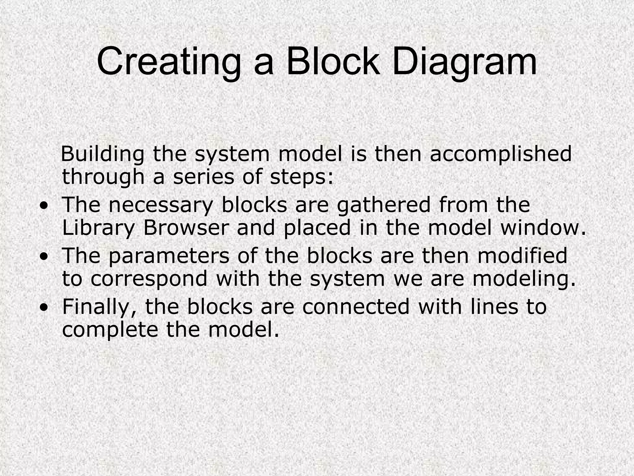 Creating a Block Diagram Building the system model is then accomplished through a series of steps:  The necessary blocks are gathered from the Library Browser and placed in the model window.  The parameters of the blocks are then modified to correspond with the system we are modeling.  Finally, the blocks are connected with lines to complete the model.   