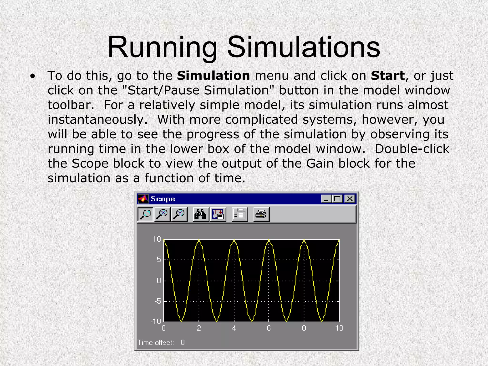 Running Simulations To do this, go to the  Simulation  menu and click on  Start , or just click on the "Start/Pause Simulation" button in the model window toolbar.  For a relatively simple model, its simulation runs almost instantaneously.  With more complicated systems, however, you will be able to see the progress of the simulation by observing its running time in the lower box of the model window.  Double-click the Scope block to view the output of the Gain block for the simulation as a function of time. 