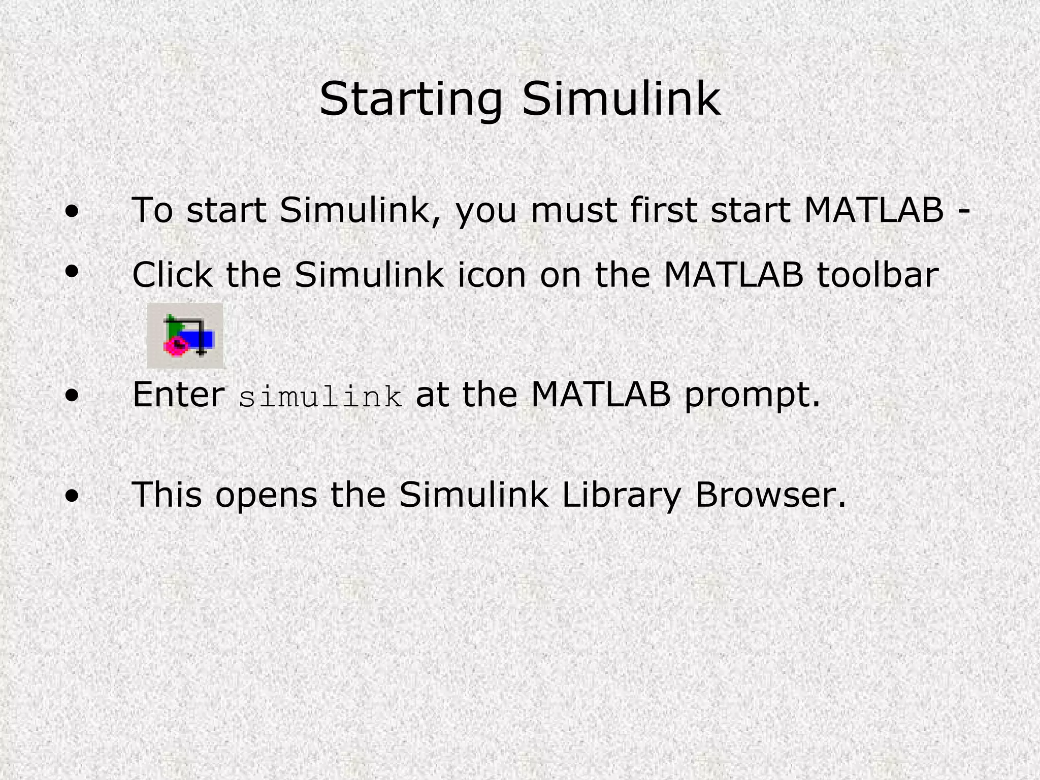 Starting Simulink To start Simulink, you must first start MATLAB -  Click the Simulink icon on the MATLAB toolbar   Enter  simulink  at the MATLAB prompt. This opens the Simulink Library Browser. 