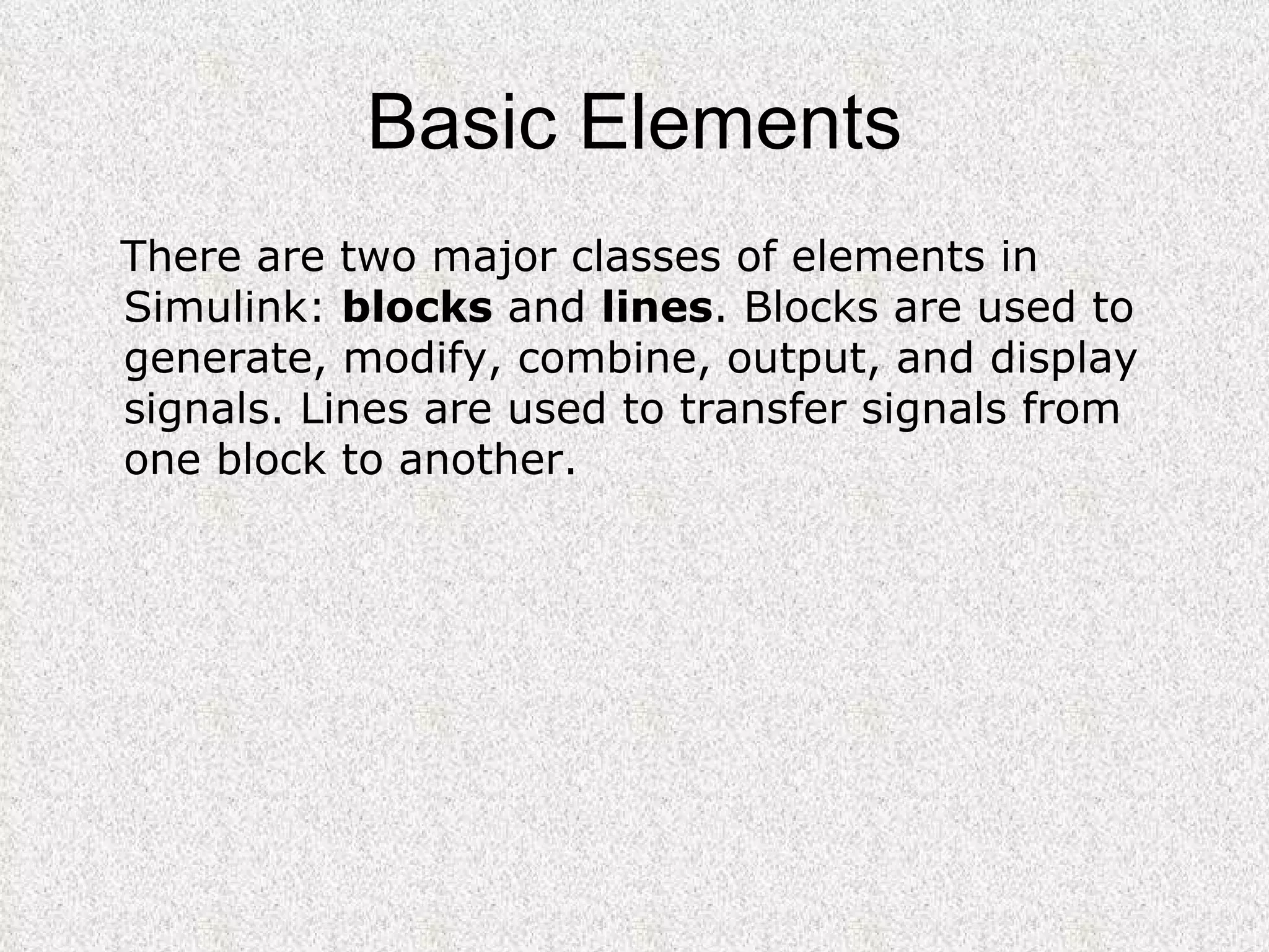 Basic Elements There are two major classes of elements in Simulink:  blocks  and  lines . Blocks are used to generate, modify, combine, output, and display signals. Lines are used to transfer signals from one block to another. 