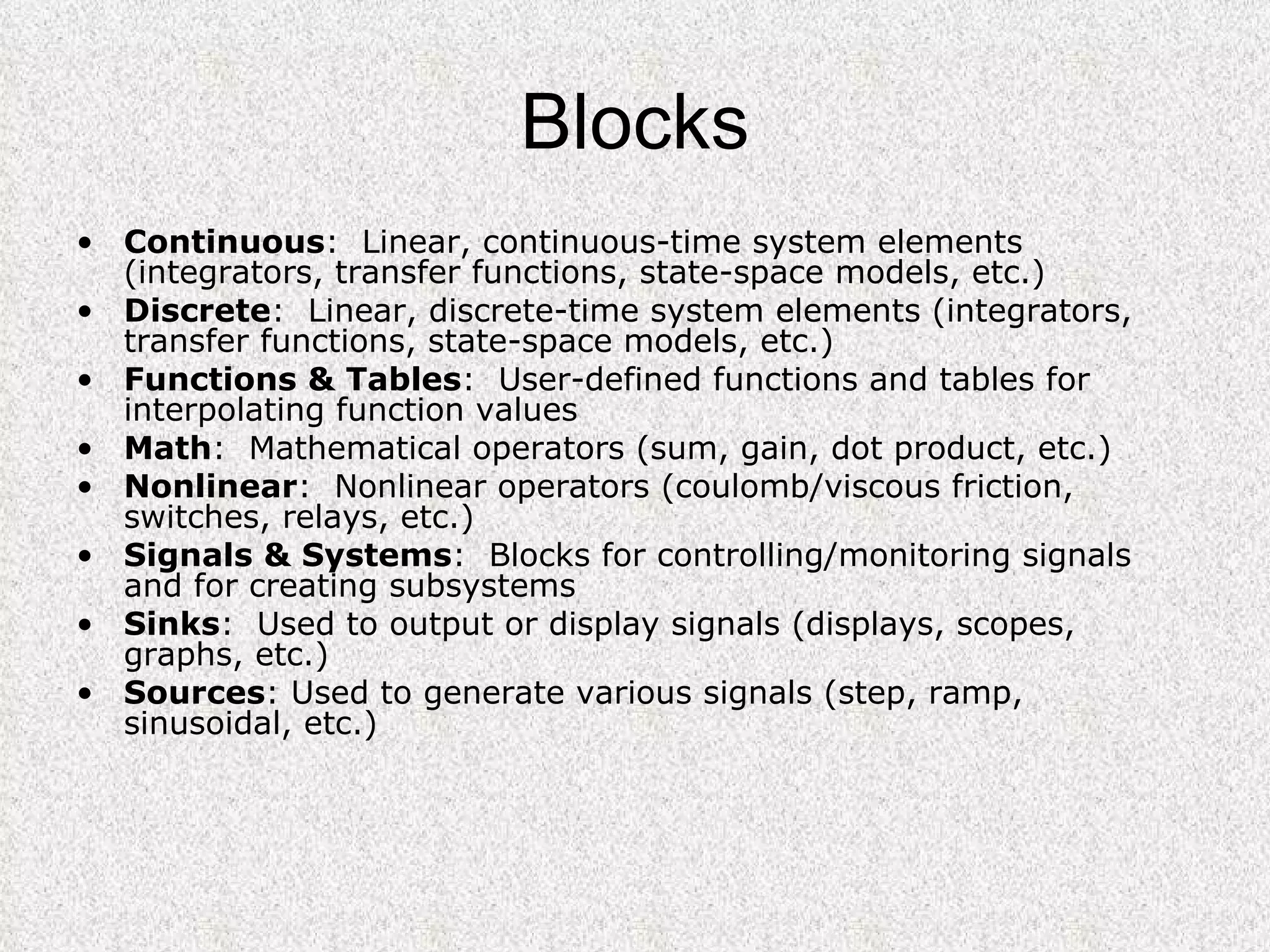 Blocks Continuous :  Linear, continuous-time system elements (integrators, transfer functions, state-space models, etc.)  Discrete :  Linear, discrete-time system elements (integrators, transfer functions, state-space models, etc.)  Functions & Tables :  User-defined functions and tables for interpolating function values  Math :  Mathematical operators (sum, gain, dot product, etc.)  Nonlinear :  Nonlinear operators (coulomb/viscous friction, switches, relays, etc.)  Signals & Systems :  Blocks for controlling/monitoring signals and for creating subsystems  Sinks :  Used to output or display signals (displays, scopes, graphs, etc.)  Sources : Used to generate various signals (step, ramp, sinusoidal, etc.)  