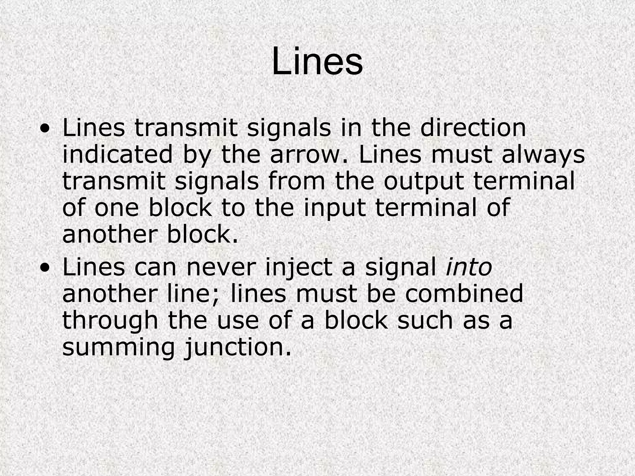 Lines Lines transmit signals in the direction indicated by the arrow. Lines must always transmit signals from the output terminal of one block to the input terminal of another block.  Lines can never inject a signal  into  another line; lines must be combined through the use of a block such as a summing junction.  