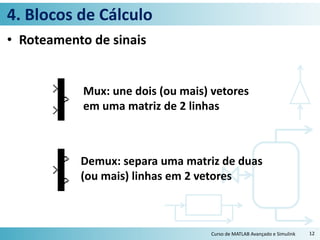 4. Blocos de Cálculo
• Roteamento de sinais
Curso de MATLAB Avançado e Simulink 12
Mux: une dois (ou mais) vetores
em uma matriz de 2 linhas
Demux: separa uma matriz de duas
(ou mais) linhas em 2 vetores
 