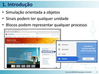1. Introdução
• Simulação orientada a objetos
• Sinais podem ter qualquer unidade
• Blocos podem representar qualquer processo
Curso de MATLAB Avançado e Simulink 2
 