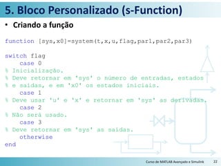 5. Bloco Personalizado (s-Function)
• Criando a função
function [sys,x0]=system(t,x,u,flag,par1,par2,par3)
switch flag
case 0
% Inicialização.
% Deve retornar em 'sys' o número de entradas, estados
% e saídas, e em 'x0' os estados iniciais.
case 1
% Deve usar 'u' e 'x' e retornar em 'sys' as derivadas.
case 2
% Não será usado.
case 3
% Deve retornar em 'sys' as saídas.
otherwise
end
Curso de MATLAB Avançado e Simulink 22
 