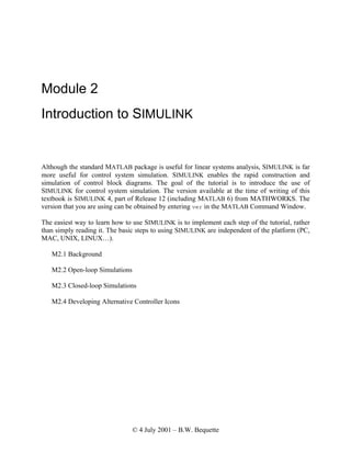 © 4 July 2001 – B.W. Bequette
Module 2
Introduction to SIMULINK
Although the standard MATLAB package is useful for linear systems analysis, SIMULINK is far
more useful for control system simulation. SIMULINK enables the rapid construction and
simulation of control block diagrams. The goal of the tutorial is to introduce the use of
SIMULINK for control system simulation. The version available at the time of writing of this
textbook is SIMULINK 4, part of Release 12 (including MATLAB 6) from MATHWORKS. The
version that you are using can be obtained by entering ver in the MATLAB Command Window.
The easiest way to learn how to use SIMULINK is to implement each step of the tutorial, rather
than simply reading it. The basic steps to using SIMULINK are independent of the platform (PC,
MAC, UNIX, LINUX…).
M2.1 Background
M2.2 Open-loop Simulations
M2.3 Closed-loop Simulations
M2.4 Developing Alternative Controller Icons
 
