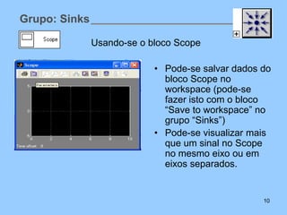Grupo: Sinks

               Usando-se o bloco Scope

                            • Pode-se salvar dados do
                              bloco Scope no
                              workspace (pode-se
                              fazer isto com o bloco
                              “Save to workspace” no
                              grupo “Sinks”)
                            • Pode-se visualizar mais
                              que um sinal no Scope
                              no mesmo eixo ou em
                              eixos separados.


                                                   10
 