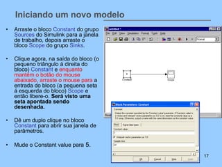 Iniciando um novo modelo
•   Arraste o bloco Constant do grupo
    Sources do Simulink para a janela
    de trabalho, depois arraste o
    bloco Scope do grupo Sinks.

•   Clique agora, na saída do bloco (o
    pequeno triângulo á direita do
    bloco) Constant e enquanto
    mantém o botão do mouse
    abaixado, arraste o mouse para a
    entrada do bloco (a pequena seta
    á esquerda do bloco) Scope e
    então libere-o. Será visto uma
    seta apontada sendo
    desenhada.

•   Dê um duplo clique no bloco
    Constant para abrir sua janela de
    parâmetros.

•   Mude o Constant value para 5.
                                         17
 