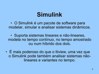Simulink
  • O Simulink é um pacote de software para
 modelar, simular e analisar sistemas dinâmicos.

  • Suporta sistemas lineares e não-lineares,
 modela no tempo contínuo, no tempo amostrado
            ou num híbrido dos dois.

• É mais poderoso do que o ltiview, uma vez que
  o Simulink pode também analisar sistemas não-
           lineares e variantes no tempo.

                                                   2
 
