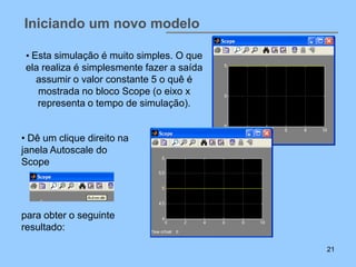 Iniciando um novo modelo

 • Esta simulação é muito simples. O que
 ela realiza é simplesmente fazer a saída
    assumir o valor constante 5 o quê é
    mostrada no bloco Scope (o eixo x
    representa o tempo de simulação).


• Dê um clique direito na
janela Autoscale do
Scope




para obter o seguinte
resultado:

                                            21
 