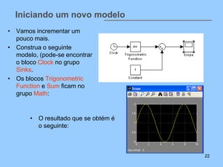 Iniciando um novo modelo
• Vamos incrementar um
  pouco mais.
• Construa o seguinte
  modelo, (pode-se encontrar
  o bloco Clock no grupo
  Sinks.
• Os blocos Trigonometric
  Function e Sum ficam no
  grupo Math:



       • O resultado que se obtém é
         o seguinte:



                                      22
 