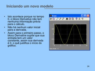 Iniciando um novo modelo

• Isto acontece porque no tempo
  0, o bloco Derivative não tem
  nenhuma informação prévia
  para o cálculo.
• Não há nenhum valor inicial
  para a derivada.
• Assim para o primeiro passo, o
  bloco Derivative supõe que sua
  entrada tem um valor
  constante, assim sua derivada
  é 0, o quê justifica o início do
  gráfico.




                                     24
 