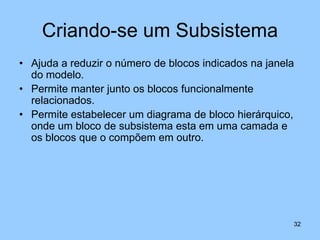 Criando-se um Subsistema
• Ajuda a reduzir o número de blocos indicados na janela
  do modelo.
• Permite manter junto os blocos funcionalmente
  relacionados.
• Permite estabelecer um diagrama de bloco hierárquico,
  onde um bloco de subsistema esta em uma camada e
  os blocos que o compõem em outro.




                                                       32
 