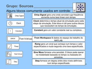 Grupo: Sources
Alguns blocos comumente usados em controle:
                  Chirp Signal gera uma onda senoidal cuja freqüência
                         aumenta numa taxa linear com tempo.
                  Clock determina o tempo atual da simulação para cada
                  etapa da simulação. Este bloco é útil para outros blocos
                         que necessitem do tempo da simulação.

                  Constant gera um valor constante real ou complexo. .


                   From Workspace lê dados do espaço de trabalho do
                                      MATLAB.
                   Ramp gera um sinal que começa num tempo e valor
                  especificados e muda segundo uma taxa especificada.

                  Sine Wave fornece uma senoidal. O bloco pode operar
                    na modalidade baseada no tempo ou baseada em
                                      amostras.
                    Step fornece um degrau entre dois níveis definíveis
                                num tempo especificado.
                                                                             7
 