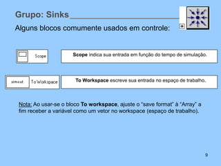 Grupo: Sinks
Alguns blocos comumente usados em controle:


                      Scope indica sua entrada em função do tempo de simulação.




                       To Workspace escreve sua entrada no espaço de trabalho.



 Nota: Ao usar-se o bloco To workspace, ajuste o “save format” à “Array” a
 fim receber a variável como um vetor no workspace (espaço de trabalho).




                                                                              9
 