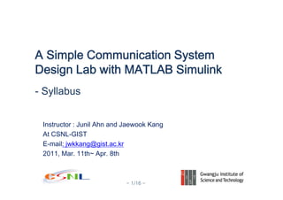 - 1/16 -
Instructor : Junil Ahn and Jaewook Kang
At CSNL-GIST
E-mail: jwkkang@gist.ac.kr
2011, Mar. 11th~ Apr. 8th
A Simple Communication System
Design Lab with MATLAB Simulink
- Syllabus
 