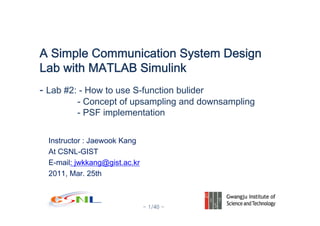 - 1/40 -
Instructor : Jaewook Kang
At CSNL-GIST
E-mail: jwkkang@gist.ac.kr
2011, Mar. 25th
A Simple Communication System Design
Lab with MATLAB Simulink
- Lab #2: - How to use S-function bulider
- Concept of upsampling and downsampling
- PSF implementation
 