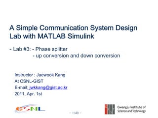 - 1/40 -
Instructor : Jaewook Kang
At CSNL-GIST
E-mail: jwkkang@gist.ac.kr
2011, Apr. 1st
A Simple Communication System Design
Lab with MATLAB Simulink
- Lab #3: - Phase splitter
- up conversion and down conversion
 