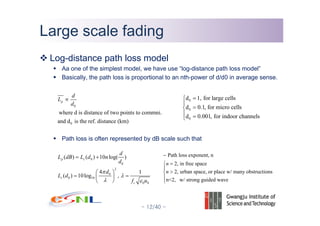 - 12/40 -
Large scale fadingLarge scale fading
Log-distance path loss model
Aa one of the simplest model, we have use “log-distance path loss model”
Basically, the path loss is proportional to an nth-power of d/d0 in average sense.
Path loss is often represented by dB scale such that
0
0
where d is distance of two points to commni.
and d is the ref. distance (km)
p
d
L
d
∝
0
0
2
0
0 10
0 0
( ) ( ) 10 log( )
4 1
( ) 10log ,
p s
s
c
d
L dB L d n
d
d
L d
f u
π
λ
λ ε
= +
⎛ ⎞
= =⎜ ⎟
⎝ ⎠
0
0
0
d 1, for large cells
d 0.1, for micro cells
d 0.001, for indoor channels
=⎧
⎪
=⎨
⎪ =⎩
Path loss exponent, n
2, in free space
2, urban space, or place w/ many obstructions
n<2, w/ strong guided wave
n
n
−
=⎧
⎪
>⎨
⎪
⎩
 