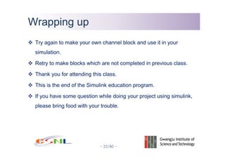 - 22/40 -
Wrapping upWrapping up
Try again to make your own channel block and use it in your
simulation.
Retry to make blocks which are not completed in previous class.
Thank you for attending this class.
This is the end of the Simulink education program.
If you have some question while doing your project using simulink,
please bring food with your trouble.
 