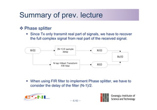 - 4/40 -
Summary of prev. lectureSummary of prev. lecture
Phase splitter
Since Tx only transmit real part of signals, we have to recover
the full complex signal from real part of the received signal.
When using FIR filter to implement Phase splitter, we have to
consider the delay of the filter (N-1)/2.
 