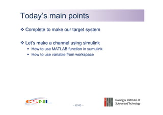 - 6/40 -
Today’s main pointsToday’s main points
Complete to make our target system
Let’s make a channel using simulink
How to use MATLAB function in sumulink
How to use variable from workspace
 
