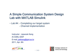 - 1/40 -
Instructor : Jaewook Kang
At CSNL-GIST
E-mail: jwkkang@gist.ac.kr
2011, Apr. 8th
A Simple Communication System Design
Lab with MATLAB Simulink
- Lab #4: - Completing our target system
- Channel implementation
 