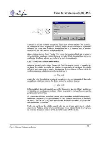 Curso de Introdução ao SIMULINK




                       A expansão escalar somente se aplica a blocos com entrada escalar. Por exemplo,
                       se a entrada do bloco de ganho do exemplo anterior é um sinal escalar, o primeiro
                       elemento da saída será a entrada multiplicada por 2, o segundo será a entrada
                       multiplicada por 3 e o terceiro multiplicada por 4.

                       Alguns blocos como o Bloco Função (Fcn block) da biblioteca Nonlinear produzem
                       somente saídas escalares, independente da entrada. O help de cada bloco tem uma
                       explicação detalhada sobre o comportamento com sinais vetoriais.

                       4.2.2 - Espaço de Estados (State-Space)

                       Antes de se descrever o bloco Espaço de Estados deve-se discutir o conceito de
                       variáveis de estado. Um vetor de estado é um conjunto de variáveis de estado
                       suficiente para descrever o estado da dinâmica de um sistema. A forma geral do
                       modelo espaço de estado de um sistema dinâmico é:

                                                         x = f ( x, u, t ),
                                                         &

                       onde x é o vetor de estado, u o vetor de entrada e t o tempo. A equação é chamada
                       equação de estado do sistema. Se define também a saída do sistema:

                                                         y = g ( x, u , t ).

                       Esta equação é chamada equação de saída. Observe-se que se utilizam caracteres
                       minúsculos em negrito para destacar vetores e caractares maíusculos em negrito
                       para representar matrizes.

                       As chamadas variáveis de estado natural são quantidades simples como posição,
                       velocidade, temperatura ou corrente elétrica. Para sistemas mecânicos as variáveis
                       de estado natural são posições e velocidades. Para circuitos elétricos podem ser
                       usadas tensões e correntes.

                       Porém as variáveis de estado natural não são as únicas variáveis de estado
                       disponíveis. Pode-se ainda ter uma combinação linear independente de um grupo
                       de variáveis de estado para se ter novas variáveis de estado válidas.




                                                                                                    54
Cap.4 – Sistemas Contínuos no Tempo
 
