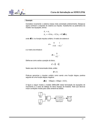 Curso de Introdução ao SIMULINK


Exemplo

Considere novamente o sistema massa mola comentado anteriormente. Deseja-se
agora conhecer a resposta do sistema ao impulso. Substituindo os parâmetros do
modelo nas equações, temos:

                          x1 = x 2
                          &
                          x 2 = −0.4 x1 − 0.2 x 2 + 0.2δ (t ),
                          &

onde δ (t ) é a função impulso unitário. A matriz de sistema é

                                    0      1 
                                 A=           ,
                                   − 0.4 − 0.2
e a matriz de entrada é

                                          0 
                                      B =  .
                                          0.2
Define-se como saída a posição do bloco,

                                     C = [1 0].

Neste caso não há transmissão direta, então:

                                        D = 0.
Pode-se aproximar o impulso unitário como sendo uma função degrau positiva
seguida de uma função degrau negativa:

                          δ (t ) ≅ 100u(t ) − 100u(t − 0.01) .

A figura a seguir mostra o modelo SIMULINK desta formulação de equações de
movimento e a caixa de diálogo do bloco Espaço de Estados. Note que deve-se
incluir condições iniciais para cada variável de estado.




                                                                         57
 