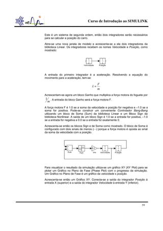 Curso de Introdução ao SIMULINK


Este é um sistema de segunda ordem, então dois integradores serão necessários
para se calcular a posição do carro.

Abre-se uma nova janela de modelo e acrescenta-se a ela dois integradores da
biblioteca Linear. Os integradores recebem os nomes Velocidade e Posição, como
mostrado:




A entrada do primeiro integrador é a aceleração. Resolvendo a equação do
movimento para a aceleração, tem-se:

                                             F
                                      && =
                                      x
                                             m
Acrescentam-se agora um bloco Ganho que multiplica a força motora do foguete por
1 . A entrada do bloco Ganho será a força motora F.
 m
A força motora F é 1.0 se a soma da velocidade e posição for negativa e –1.0 se a
soma for positiva. Pode-se construir um conveniente Controlador Bang-Bang
utilizando um bloco de Soma (Sum) da biblioteca Linear e um Bloco Sign da
biblioteca Nonlinear. A saída de um bloco Sign é 1.0 se a entrada for positiva, –1.0
se a entrada for negativa e 0.0 se a entrada for exatamente 0.

Acrescenta-se então os blocos Sign e de Soma como mostrado. O bloco de Soma é
configurado com dois sinais de menos (- -) porque a força motora é oposta ao sinal
da soma da velocidade com a posição.




Para visualizar o resultado da simulação utiliza-se um gráfico XY (XY Plot) para se
plotar um Gráfico no Plano de Fase (Phase Plot) com o progresso da simulação.
Um Gráfico no Plano de Fase é um gráfico da velocidade x posição.

Acrescenta-se então um Gráfico XY. Conecta-se a saída do integrador Posição à
entrada X (superior) e a saída do integrador Velocidade à entrada Y (inferior).




                                                                               59
 