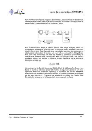 Curso de Introdução ao SIMULINK


                       Para monitorar o tempo no progresso da simulação, acrescenta-se um bloco Clock
                       da biblioteca de fontes (Sources) e um bloco Display da biblioteca de dispositivos de
                       saída (Sinks) e conectam-se os dois conforme a figura:




                       Não se sabe quanto tempo a solução demora para atingir a origem, então por
                       conveniência, adiciona-se uma lógica ao modelo que pare a simulação quando o
                       objetivo for atingido. Esta lógica irá parar a simulação quando a soma dos valores
                       absolutos da velocidade e da posição cair a um valor menor que 0.01. Isto pode ser
                       feito com êxito adicionando um bloco de Parada da Simulação (Stop Block) da
                       biblioteca de dispositivos de saída (Sinks). Este bloco força o SIMULINK parar a
                       simulação quando sua entrada for diferente de zero. Deseja-se que a entrada do
                       bloco seja zero até que

                                                          x + x ≤ 0.01.
                                                              &

                       Acrescentam-se então dois blocos de Módulo (Abs) da biblioteca Nonlinear e um
                       bloco de soma da biblioteca Linear ao modelo. A seguir acrescenta-se um bloco
                       Operador Relacional (Relational Operator) e escolhe-se <= na lista Operator.
                       Insere-se agora um bloco Constante (Constant) da biblioteca de fontes e configura-
                       se seu valor para 0.01. Finalmente se acrescenta um bloco de Parada (Stop
                       Simulation) e conecta-se as linhas de sinais como mostrado na figura.




                                                                                                       60
Cap.4 – Sistemas Contínuos no Tempo
 