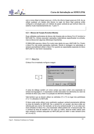 Curso de Introdução ao SIMULINK


                       com o início (Start of dead zone) em –0.05 e fim (End of dead zone) em 0.05. Ao se
                       utilizar qualquer um destes dois blocos no lugar do bloco Sign pode-se então
                       configurar a simulação para um método de passo variável já que nenhum bloco do
                       sistema muda instantaneamente de –1 para +1.



                       4.3.1 - Blocos de Função (Function Blocks)

                       Duas utilidades particulares de blocos não lineares são os blocos Fcn (C function) e
                       MATLAB Fcn. Ambos executam operações matemáticas especificadas na entrada,
                       mas os blocos tem algumas diferenças importantes.

                       O SIMULINK executa o bloco Fcn muito mais rápido do que o MATLAB Fcn. Porém
                       o bloco Fcn não aceita operações matriciais. Devido à vantagem na velocidade, é
                       sempre aconselhável utilizar o bloco Fcn quando as capacidades especiais do bloco
                       MATLAB Fcn não forem necessárias.




                       4.3.1.1 - Bloco Fcn

                       O bloco Fcn é mostrado na figura a seguir:




                       A caixa de diálogo contém um único campo que deve conter uma expressão na
                       sintaxe da linguagem C. A expressão é então executada nos elementos do vetor de
                       entrada do bloco u[n], onde n é a posição do elemento desejado.

                       Vale lembrar que se devem utilizar os colchetes (“[“ e “]”) no lugar dos parênteses
                       (“(“ e “)”) utilizados no MATLAB.

                       O bloco pode ainda utilizar como parâmetro qualquer variável previamente definida
                       na área de trabalho do MATLAB. Se a variável for um escalar, ela deve então ser
                       referida pelo seu nome. Por exemplo, se há uma variável escalar “a” e um vetor com
                       duas entradas no bloco Fcn, uma expressão válida poderia ser a*(sin(u[1]+u[2]). Se
                       a variável da área de trabalho for um vetor ou matriz, deve-se então utilizar para
                       esta variável a sintaxe adequada ao MATLAB para se referir a esta variável como
                       a(1) ou a(2,3).


                                                                                                      62
Cap.4 – Sistemas Contínuos no Tempo
 