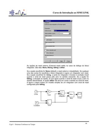 Curso de Introdução ao SIMULINK




                       As opções de reset externo (External reset) estão na caixa de diálogo do bloco
                       integrador. São elas: None, Rising, falling e either.

                       Se a opção escolhida for None (default) o reset externo é desabilitado. Se qualquer
                       uma das outras for escolhida o bloco integrador é agora um integrador com reset.
                       Se a opção escolhida for rising, a saída do integrador é levada à condição inicial
                       quando o sinal de reset passa pelo zero no sentido crescente. Se a opção for
                       falling, a situação se repete, só que agora quando o sinal de reset cruza o zero no
                       sentido descendente. A opção either não leva em conta o sentido do sinal de reset.
                       A figura a seguir ilustra um modelo simples de um integrador com sinal de reset
                       configurado para falling.




                                                                                                     46
Cap.4 – Sistemas Contínuos no Tempo
 