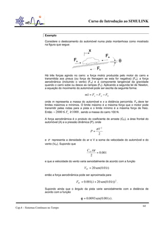 Curso de Introdução ao SIMULINK


                       Exemplo

                       Considere o deslocamento do automóvel numa pista montanhosa como mostrado
                       na figura que segue:




                       Há três forças agindo no carro: a força motriz produzida pelo motor do carro e
                       transmitida aos pneus (ou força de frenagem se esta for negativa) (Fe), a força
                       aerodinânica (incluindo o vento) (Fw) e a componente tangencial da gravidade
                       quando o carro sobe ou desce as rampas (Fh). Aplicando a segunda lei de Newton,
                       a equação do movimento do automóvel pode ser escrita da seguinte forma:

                                                      m&& = Fe − Fw − Fh
                                                       x

                       onde m representa a massa do automóvel e x a distância percorrida. Fe deve ter
                       limites máximos e mínimos. O limite máximo é a máxima força que o motor pode
                       transmitir pelas rodas para a pista e o limite mínimo é a máxima força de freio.
                       Então − 2000 ≤ Fe ≥ 1000 , sendo a massa do carro 100 N.

                       A força aerodinâmica é o produto do coeficiente de arraste (CD), a área frontal do
                       automóvel (A) e a pressão dinâmica (P), onde

                                                                ρV 2
                                                           P=
                                                                 2
                       e ρ representa a densidade do ar e V a soma da velocidade do automóvel e do
                       vento (VW ). Supondo que

                                                        C D Aρ
                                                               = 0.001
                                                           2
                       e que a velocidade do vento varia senoidalmente de acordo com a função

                                                      VW = 20 sen( 0.01t )

                       então a força aerodinâmica pode ser aproximada para

                                               FW = 0.001( x + 20 sen(0.01t )) 2 .
                                                           &

                       Supondo ainda que o ângulo da pista varie senoidalmente com a distância de
                       acordo com a função

                                                   θ = 0.0093 sen(0.001x ) .

                                                                                                    64
Cap.4 – Sistemas Contínuos no Tempo
 