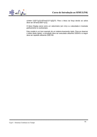 Curso de Introdução ao SIMULINK


                       contém 0.001*(u[1]+20*sin(0.01*u[2]))^2. Para o bloco da força devido ao aclive
                       deve ser 30*sin(0.0001*u[1]).

                       O bloco Display serve como um velocímetro (em m/s) e a velocidade é mostrada
                       graficamente no osciloscópio.

                       Este modelo é um bom exemplo de um sistema levemente rígido. Para se observar
                       o efeito desta rigidez, a simulação deve ser executada utilizando ODE45 e a seguir
                       deve ser repetida utilizando ODE15S.




                                                                                                    66
Cap.4 – Sistemas Contínuos no Tempo
 