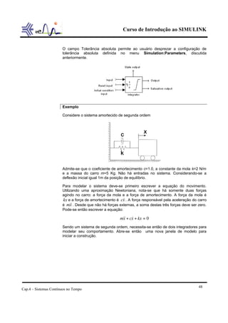 Curso de Introdução ao SIMULINK


                       O campo Tolerância absoluta permite ao usuário desprezar a configuração de
                       tolerância absoluta definida no menu Simulation:Parameters, discutida
                       anteriormente.




                       Exemplo

                       Considere o sistema amortecido de segunda ordem




                       Admite-se que o coeficiente de amortecimento c=1.0, a constante da mola k=2 N/m
                       e a massa do carro m=5 Kg. Não há entradas no sistema. Considerando-se a
                       deflexão inicial igual 1m da posição de equilíbrio.

                       Para modelar o sistema deve-se primeiro escrever a equação do movimento.
                       Utilizando uma aproximação Newtoniana, nota-se que há somente duas forças
                       agindo no carro: a força da mola e a força de amortecimento. A força da mola é
                       kx e a força de amortecimento é c& . A força responsável pela aceleração do carro
                                                         x
                       é m&& . Desde que não há forças externas, a soma destas três forças deve ser zero.
                            x
                       Pode-se então escrever a equação:

                                                       m&& + cx + kx = 0
                                                        x &
                       Sendo um sistema de segunda ordem, necessita-se então de dois integradores para
                       modelar seu comportamento. Abre-se então uma nova janela de modelo para
                       iniciar a construção.




                                                                                                    48
Cap.4 – Sistemas Contínuos no Tempo
 