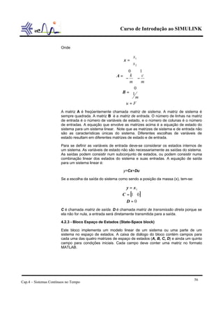 Curso de Introdução ao SIMULINK
Cap.4 – Sistemas Contínuos no Tempo
56
Onde
Fu
m
m
c
m
k
x
x
=








=








−−
=






=
1
0
10
2
1
B
A
x
A matriz A é freqüentemente chamada matriz de sistema. A matriz de sistema é
sempre quadrada. A matriz B é a matriz de entrada. O número de linhas na matriz
de entrada é o número de variáveis de estado, e o número de colunas é o número
de entradas. A equação que envolve as matrizes acima é a equação de estado do
sistema para um sistema linear. Note que as matrizes de sistema e de entrada não
são as características únicas do sistema. Diferentes escolhas de variáveis de
estado resultam em diferentes matrizes de estado e de entrada.
Para se definir as variáveis de entrada deve-se considerar os estados internos de
um sistema. As variáveis de estado não são necessariamente as saídas do sistema.
As saídas podem consistir num subconjunto de estados, ou podem consistir numa
combinação linear dos estados do sistema e suas entradas. A equação de saída
para um sistema linear é:
y=Cx+Du
Se a escolha da saída do sistema como sendo a posição da massa (x), tem-se:
[ ]
0
01
1
=
=
=
D
C
xy
C é chamada matriz de saída. D é chamada matriz de transmissão direta porque se
ela não for nula, a entrada será diretamente transmitida para a saída.
4.2.3 - Bloco Espaço de Estados (State-Space block)
Este bloco implementa um modelo linear de um sistema ou uma parte de um
sistema no espaço de estados. A caixa de diálogo do bloco contém campos para
cada uma das quatro matrizes de espaço de estados (A, B, C, D) e ainda um quinto
campo para condições iniciais. Cada campo deve conter uma matriz no formato
MATLAB.
 