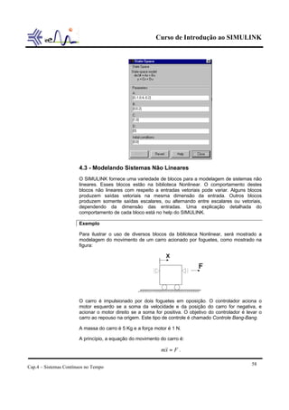 Curso de Introdução ao SIMULINK
Cap.4 – Sistemas Contínuos no Tempo
58
4.3 - Modelando Sistemas Não Lineares
O SIMULINK fornece uma variedade de blocos para a modelagem de sistemas não
lineares. Esses blocos estão na biblioteca Nonlinear. O comportamento destes
blocos não lineares com respeito a entradas vetoriais pode variar. Alguns blocos
produzem saídas vetoriais na mesma dimensão da entrada. Outros blocos
produzem somente saídas escalares, ou alternando entre escalares ou vetoriais,
dependendo da dimensão das entradas. Uma explicação detalhada do
comportamento de cada bloco está no help do SIMULINK.
Exemplo
Para ilustrar o uso de diversos blocos da biblioteca Nonlinear, será mostrado a
modelagem do movimento de um carro acionado por foguetes, como mostrado na
figura:
O carro é impulsionado por dois foguetes em oposição. O controlador aciona o
motor esquerdo se a soma da velocidade e da posição do carro for negativa, e
acionar o motor direito se a soma for positiva. O objetivo do controlador é levar o
carro ao repouso na origem. Este tipo de controle é chamado Controle Bang-Bang.
A massa do carro é 5 Kg e a força motor é 1 N.
A princípio, a equação do movimento do carro é:
Fxm =&& .
 