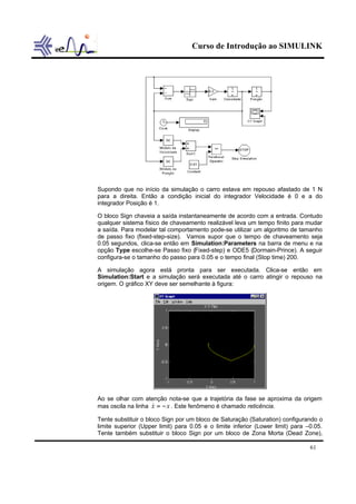 Curso de Introdução ao SIMULINK
61
Supondo que no início da simulação o carro estava em repouso afastado de 1 N
para a direita. Então a condição inicial do integrador Velocidade é 0 e a do
integrador Posição é 1.
O bloco Sign chaveia a saída instantaneamente de acordo com a entrada. Contudo
qualquer sistema físico de chaveamento realizável leva um tempo finito para mudar
a saída. Para modelar tal comportamento pode-se utilizar um algoritmo de tamanho
de passo fixo (fixed-step-size). Vamos supor que o tempo de chaveamento seja
0.05 segundos, clica-se então em Simulation:Parameters na barra de menu e na
opção Type escolhe-se Passo fixo (Fixed-step) e ODE5 (Dormain-Prince). A seguir
configura-se o tamanho do passo para 0.05 e o tempo final (Stop time) 200.
A simulação agora está pronta para ser executada. Clica-se então em
Simulation:Start e a simulação será executada até o carro atingir o repouso na
origem. O gráfico XY deve ser semelhante à figura:
Ao se olhar com atenção nota-se que a trajetória da fase se aproxima da origem
mas oscila na linha xx −=& . Este fenômeno é chamado reticência.
Tente substituir o bloco Sign por um bloco de Saturação (Saturation) configurando o
limite superior (Upper limit) para 0.05 e o limite inferior (Lower limit) para –0.05.
Tente também substituir o bloco Sign por um bloco de Zona Morta (Dead Zone),
 