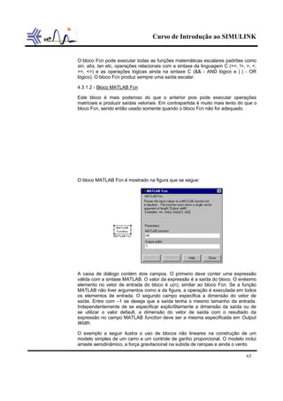 Curso de Introdução ao SIMULINK
63
O bloco Fcn pode executar todas as funções matemáticas escalares padrões como
sin, abs, tan etc, operações relacionais com a sintaxe da linguagem C (==, !=, >, <,
>=, <=) e as operações lógicas ainda na sintaxe C (&& - AND lógico e | | - OR
lógico). O bloco Fcn produz sempre uma saída escalar.
4.3.1.2 - Bloco MATLAB Fcn
Este bloco é mais poderoso do que o anterior pois pode executar operações
matriciais e produzir saídas vetoriais. Em contrapartida é muito mais lento do que o
bloco Fcn, sendo então usado somente quando o bloco Fcn não for adequado.
O bloco MATLAB Fcn é mostrado na figura que se segue:
A caixa de diálogo contém dois campos. O primeiro deve conter uma expressão
válida com a sintaxe MATLAB. O valor da expressão é a saída do bloco. O enésimo
elemento no vetor de entrada do bloco é u(n), similar ao bloco Fcn. Se a função
MATLAB não tiver argumentos como a da figura, a operação é executada em todos
os elementos de entrada. O segundo campo especifica a dimensão do vetor de
saída. Entre com –1 se deseja que a saída tenha o mesmo tamanho da entrada.
Independentemente de se especificar explici9tamente a dimensão da saída ou de
se utilizar o valor default, a dimensão do vetor de saída com o resultado da
expressão no campo MATLAB function deve ser a mesma especificada em Output
Width.
O exemplo a seguir ilustra o uso de blocos não lineares na construção de um
modelo simples de um carro e um controle de ganho proporcional. O modelo inclui
arraste aerodinâmico, a força gravitacional na subida de rampas e ainda o vento.
 