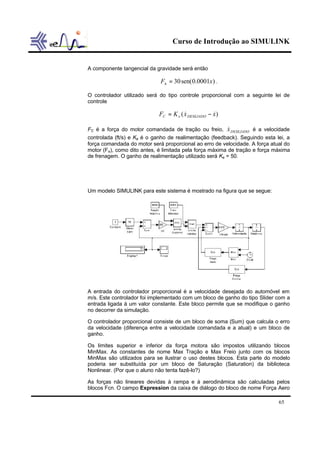 Curso de Introdução ao SIMULINK
65
A componente tangencial da gravidade será então
)0001.0sen(30 xFh = .
O controlador utilizado será do tipo controle proporcional com a seguinte lei de
controle
)( xxKF DESEJADOeC && −=
FC é a força do motor comandada de tração ou freio, DESEJADOx& é a velocidade
controlada (ft/s) e Ke é o ganho de realimentação (feedback). Seguindo esta lei, a
força comandada do motor será proporcional ao erro de velocidade. A força atual do
motor (Fe), como dito antes, é limitada pela força máxima de tração e força máxima
de frenagem. O ganho de realimentação utilizado será Ke = 50.
Um modelo SIMULINK para este sistema é mostrado na figura que se segue:
A entrada do controlador proporcional é a velocidade desejada do automóvel em
m/s. Este controlador foi implementado com um bloco de ganho do tipo Slider com a
entrada ligada à um valor constante. Este bloco permite que se modifique o ganho
no decorrer da simulação.
O controlador proporcional consiste de um bloco de soma (Sum) que calcula o erro
da velocidade (diferença entre a velocidade comandada e a atual) e um bloco de
ganho.
Os limites superior e inferior da força motora são impostos utilizando blocos
MinMax. As constantes de nome Max Tração e Max Freio junto com os blocos
MinMax são utilizados para se ilustrar o uso destes blocos. Esta parte do modelo
poderia ser substituída por um bloco de Saturação (Saturation) da biblioteca
Nonlinear. (Por que o aluno não tenta fazê-lo?)
As forças não lineares devidas à rampa e à aerodinâmica são calculadas pelos
blocos Fcn. O campo Expression da caixa de diálogo do bloco de nome Força Aero
 