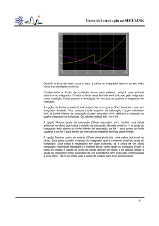 Curso de Introdução ao SIMULINK
47
Quando o sinal de reset cruza o zero, a saída do integrador retorna ao seu valor
inicial e a simulação continua.
Configurando a Fonte de condição inicial para externa, surgirá uma entrada
adicional no integrador. O valor contido neste entrada será utilizado pelo integrador
como condição inicial quando a simulação for iniciada ou quando o integrador for
resetado.
A opção de limitar a saída (Limit output) faz com que o bloco funcione como um
integrador limitado. Nos campos Limite superior de saturação (Upper saturation
limit) e Limite inferior de saturação (Lower saturation limit) definem o intervalo no
qual o integrador irá funcionar. Os valores default são –inf e inf.
A opção Mostrar porta de saturação (Show saturation port) habilita uma saída
adicional no bloco que indica o estado da saturação. Se este sinal for –1 a saída do
integrador esta abaixo do limite inferior de saturação, se for 1 está acima do limite
superior e se for 0 está dentro do intervalo de trabalho definido pelos limites.
A opção Mostrar porta de estado (Show state port) cria uma saída adicional no
bloco. Esta saída contém o estado do integrador que é o mesmo sinal de saída do
integrador. Esta saída é necessária em duas ocasiões: se a saída de um bloco
integrador realimenta (feedback) o mesmo bloco como reset ou condição inicial, a
porta de estado é usada ao invés da saída comum do bloco; e se deseja utilizar a
saída do integrador como acionador de um subsistema com execução condicionada
a este bloco, deve-se então usar a saída de estado para este acionamento.
 