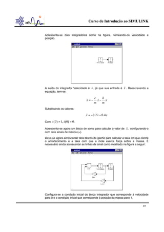 Curso de Introdução ao SIMULINK
49
Acrescenta-se dois integradores como na figura, nomeando-os velocidade e
posição.
A saída do integrador Velocidade é x& , já que sua entrada é x&& . Reescrevendo a
equação, tem-se:
x
m
k
x
m
c
x −−= &&&
Substituindo os valores:
xxx 4.02.0 −−= &&&
Com .0)0(,1)0( == xx &
Acrescenta-se agora um bloco de soma para calcular o valor de x&& , configurando-o
com dois sinais de menos (--).
Deve-se agora acrescentar dois blocos de ganho para calcular a taxa em que ocorre
o amortecimento e a taxa com que a mola exerce força sobre a massa. É
necessário ainda acrescentar as linhas de sinal como mostrado na figura a seguir:
Configura-se a condição inicial do bloco integrador que corresponde à velocidade
para 0 e a condição inicial que corresponde à posição da massa para 1.
 