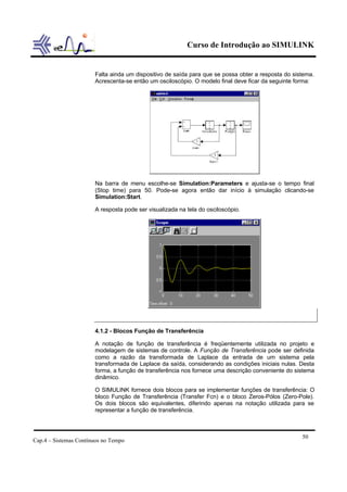 Curso de Introdução ao SIMULINK
Cap.4 – Sistemas Contínuos no Tempo
50
Falta ainda um dispositivo de saída para que se possa obter a resposta do sistema.
Acrescenta-se então um osciloscópio. O modelo final deve ficar da seguinte forma:
Na barra de menu escolhe-se Simulation:Parameters e ajusta-se o tempo final
(Stop time) para 50. Pode-se agora então dar início à simulação clicando-se
Simulation:Start.
A resposta pode ser visualizada na tela do osciloscópio.
4.1.2 - Blocos Função de Transferência
A notação de função de transferência é freqüentemente utilizada no projeto e
modelagem de sistemas de controle. A Função de Transferência pode ser definida
como a razão da transformada de Laplace da entrada de um sistema pela
transformada de Laplace da saída, considerando as condições iniciais nulas. Desta
forma, a função de transferência nos fornece uma descrição conveniente do sistema
dinâmico.
O SIMULINK fornece dois blocos para se implementar funções de transferência: O
bloco Função de Transferência (Transfer Fcn) e o bloco Zeros-Pólos (Zero-Pole).
Os dois blocos são equivalentes, diferindo apenas na notação utilizada para se
representar a função de transferência.
 