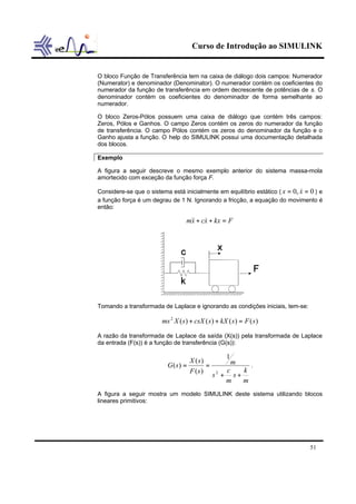 Curso de Introdução ao SIMULINK
51
O bloco Função de Transferência tem na caixa de diálogo dois campos: Numerador
(Numerator) e denominador (Denominator). O numerador contém os coeficientes do
numerador da função de transferência em ordem decrescente de potências de s. O
denominador contém os coeficientes do denominador de forma semelhante ao
numerador.
O bloco Zeros-Pólos possuem uma caixa de diálogo que contém três campos:
Zeros, Pólos e Ganhos. O campo Zeros contém os zeros do numerador da função
de transferência. O campo Pólos contém os zeros do denominador da função e o
Ganho ajusta a função. O help do SIMULINK possui uma documentação detalhada
dos blocos.
Exemplo
A figura a seguir descreve o mesmo exemplo anterior do sistema massa-mola
amortecido com exceção da função força F.
Considere-se que o sistema está inicialmente em equilíbrio estático ( 0,0 == xx & ) e
a função força é um degrau de 1 N. Ignorando a fricção, a equação do movimento é
então:
Fkxxcxm =++ &&&
Tomando a transformada de Laplace e ignorando as condições iniciais, tem-se:
)()()()(2
sFskXscsXsXms =++
A razão da transformada de Laplace da saída (X(s)) pela transformada de Laplace
da entrada (F(s)) é a função de transferência (G(s)):
m
k
s
m
c
s
m
sF
sX
sG
++
==
2
1
)(
)(
)( .
A figura a seguir mostra um modelo SIMULINK deste sistema utilizando blocos
lineares primitivos:
 