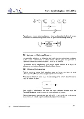 Curso de Introdução ao SIMULINK
Cap.4 – Sistemas Contínuos no Tempo
52
Agora temos o mesmo sistema utilizando o bloco função de transferência. O campo
Numerador da caixa de diálogo deve conter [0.2] e o Denominador [1 0.2 0.4].
4.2 - Vetores em Sistemas Lineares
Nos exemplos anteriores as linhas de sinal continham somente sinais escalares.
Muitas vezes é conveniente se utilizar sinais vetoriais, pois eles permitem a
construção de modelos mais compactos e fáceis de se entender.
Discutiremos alguns mecanismos que utilizam sinais vetoriais e a seguir os
utilizaremos com o bloco Espaço de Estados (State-Space).
4.2.1 - Linhas de Sinais Vetoriais
Pode-se combinar vários sinais escalares para se formar um vetor de sinal
utilizando o bloco Mux (multiplexador) da biblioteca Connections.
Antes de se utilizar um bloco Mux, deve-se configurar o número de entradas na
caixa de diálogo do bloco.
Para facilitar a identificação de linhas de sinais vetoriais deve-se clicar em
Format:Wide Vector Lines na barra de menu da janela do modelo.
Os componentes do vetor de sinal são u(1), u(2), ... ,u(n), onde n é o número de
componentes. A entrada superior do bloco é u(1) e a inferior é u(n).
Mux
 