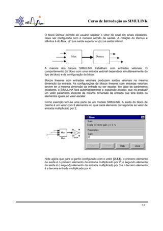 Curso de Introdução ao SIMULINK
53
O bloco Demux permite ao usuário separar o vetor de sinal em sinais escalares.
Deve ser configurado com o número correto de saídas. A notação do Demux é
idêntica à do Mux, u(1) na saída superior e u(n) na saída inferior.
A maioria dos blocos SIMULINK trabalham com entradas vetoriais. O
comportamento do bloco com uma entrada vetorial dependerá simultaneamente do
tipo de bloco e da configuração do bloco.
Blocos lineares com entradas vetoriais produzem saídas vetoriais na mesma
dimensão da entrada. As configurações de blocos lineares com entradas vetoriais
devem ter a mesma dimensão da entrada ou ser escalar. No caso de parâmetros
escalares, o SIMULINK fará automaticamente a expansão escalar, que irá produzir
um vetor parâmetro implícito da mesma dimensão da entrada que terá todos os
elementos iguais ao valor escalar.
Como exemplo tem-se uma parte de um modelo SIMULINK. A saída do bloco de
Ganho é um vetor com 3 elementos no qual cada elemento corresponde ao vetor de
entrada multiplicado por 2.
Note agora que para o ganho configurado com o vetor [2,3,4], o primeiro elemento
da saída é o primeiro elemento da entrada multiplicado por 2, o segundo elemento
da saída é o segundo elemento da entrada multiplicado por 3 e o terceiro elemento
é a terceira entrada multiplicada por 4.
Mux Demux
 