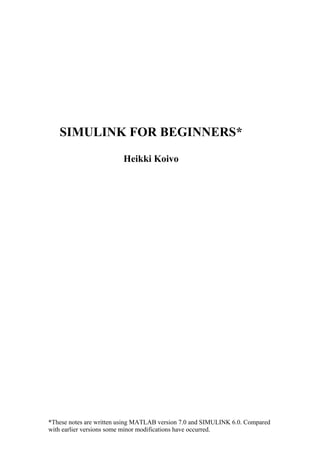 *These notes are written using MATLAB version 7.0 and SIMULINK 6.0. Compared
with earlier versions some minor modifications have occurred.
SIMULINK FOR BEGINNERS*
Heikki Koivo
 