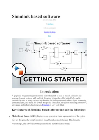 Simulink based software
November 22, 2023
by dorleco
with no comment
Control Systems
Edit
Introduction
A graphical programming environment called Simulink is used to model, simulate, and
analyze dynamic systems with multiple domains. It is produced by MathWorks and is
extensively used in many engineering domains, including communications, signal processing,
control systems, and more, for system design and simulation. In sectors including automotive,
aerospace, and industrial automation, Simulink is very well-liked.
Key features of Simulink-based software include the following:
 Model-Based Design (MBD): Engineers can generate a visual representation of the system
they are designing by using Simulink’s model-based design technique. The elements,
relationships, and activities of the system may be included in this model.
 
