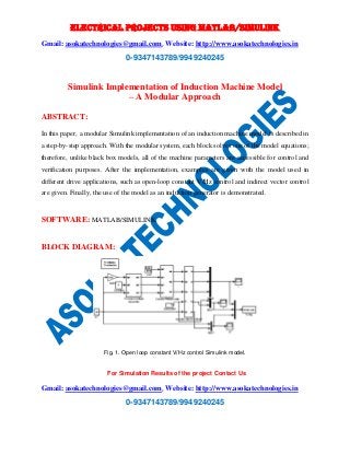 ELECTRICAL PROJECTS USING MATLAB/SIMULINK 
Gmail: asokatechnologies@gmail.com, Website: http://www.asokatechnologies.in 
0-9347143789/9949240245 
Simulink Implementation of Induction Machine Model 
– A Modular Approach 
For Simulation Results of the project Contact Us 
Gmail: asokatechnologies@gmail.com, Website: http://www.asokatechnologies.in 
0-9347143789/9949240245 
ABSTRACT: 
In this paper, a modular Simulink implementation of an induction machine model is described in 
a step-by-step approach. With the modular system, each block solves one of the model equations; 
therefore, unlike black box models, all of the machine parameters are accessible for control and 
verification purposes. After the implementation, examples are given with the model used in 
different drive applications, such as open-loop constant V/Hz control and indirect vector control 
are given. Finally, the use of the model as an induction generator is demonstrated. 
SOFTWARE: MATLAB/SIMULINK 
BLOCK DIAGRAM: 
Fig. 1. Open loop constant V/Hz control Simulink model. 
 